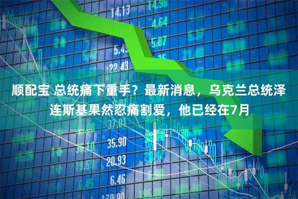 顺配宝 总统痛下重手？最新消息，乌克兰总统泽连斯基果然忍痛割爱，他已经在7月