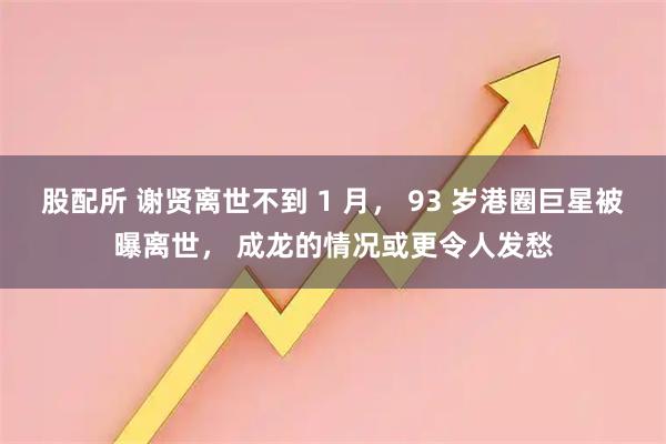 股配所 谢贤离世不到 1 月， 93 岁港圈巨星被曝离世， 成龙的情况或更令人发愁