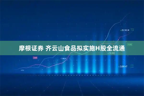 摩根证券 齐云山食品拟实施H股全流通