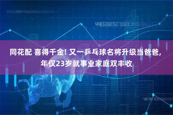 同花配 喜得千金! 又一乒乓球名将升级当爸爸, 年仅23岁就事业家庭双丰收