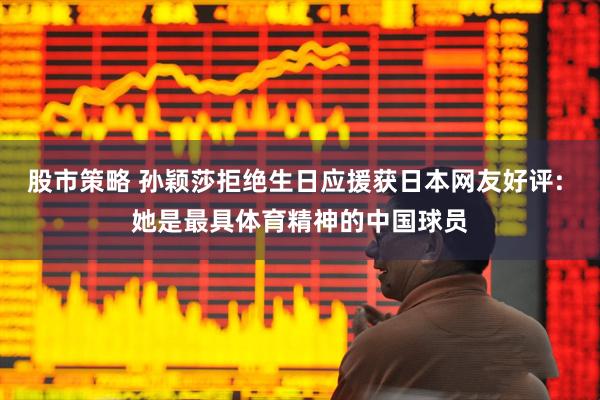 股市策略 孙颖莎拒绝生日应援获日本网友好评: 她是最具体育精神的中国球员