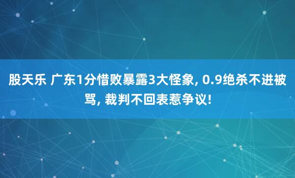 股天乐 广东1分惜败暴露3大怪象, 0.9绝杀不进被骂, 裁判不回表惹争议!
